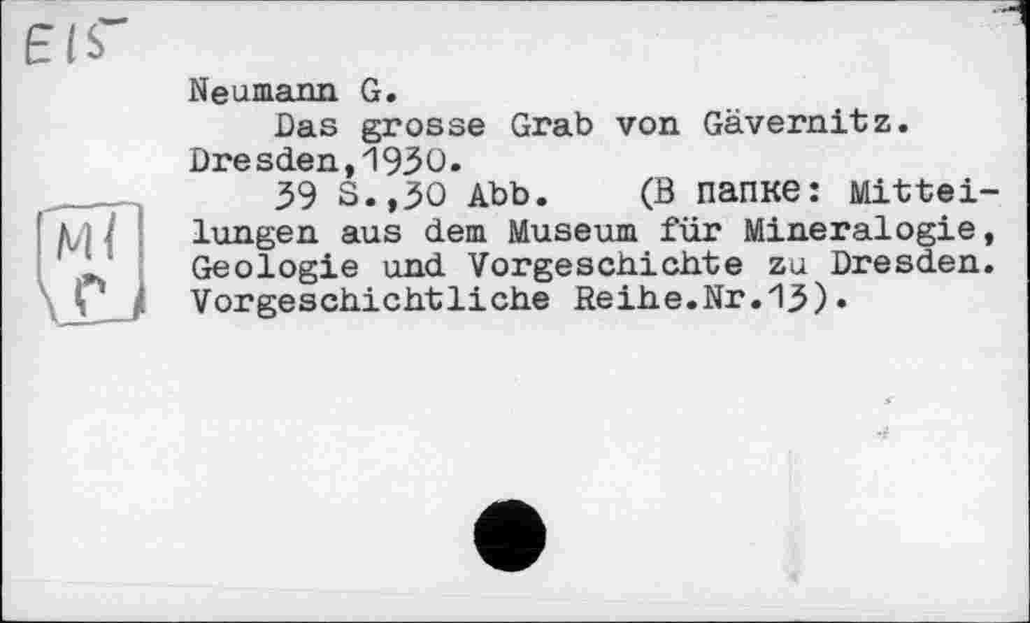 ﻿eis"
Neumann G.
Das grosse Grab von Gävernitz. Dresden,19ЗО.
39 S.,3O Abb. (В папке: Mitteilungen aus dem Museum für Mineralogie, Geologie und Vorgeschichte zu Dresden. Vorgeschichtliche Reihe.Nr.ІЗ)•